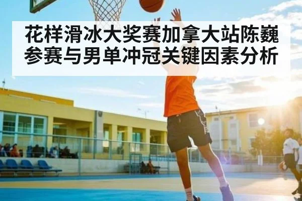 花样滑冰大奖赛加拿大站陈巍参赛与男单冲冠关键因素分析 - kaiyun